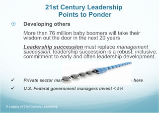 21st Century Leadership  Points to Ponder Developing others More than 76 million baby boomers will take their wisdom out the door in the next 20 years Leadership succession  must replace  management succession : leadership succession is a robust, inclusive, commitment to early and often leadership development. Private sector managers invest 15-20% of their time here U.S. Federal government managers invest < 5% A Legacy of 21st Century Leadership  
