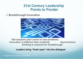 21st Century Leadership  Points to Ponder Breakthrough Innovation Old solutions don’t work on new problems  Innovation is different than creativity  Asymmetrical thinking is required for breakthrough Leaders bring “fresh eyes” into the dialogue! A Legacy of 21st Century Leadership  