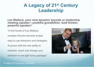 A Legacy of 21 st  Century Leadership Les Wallace, your next dynamic keynote or leadership meeting speaker—youthful grandfather, bold thinker,  powerful speaker! " In the hands of Les Wallace,  complex theories become simple, easy to use behaviors and strategies.  A person with the rare ability to  entertain, teach and change your  behavior in one tight funny package. " A Legacy of 21st Century Leadership  