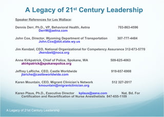 A Legacy of 21 st  Century Leadership Speaker References for Les Wallace : Dennis Derr, Ph.D., VP, Behavioral Health, Aetna   703-863-4596 [email_address]   John Cox, Director, Wyoming Department of Transportation  307-777-4484 [email_address] s Jim Kendzel, CEO, National Organizational for Competency Assurance 312-673-5770 [email_address]   Anne Kirkpatrick, Chief of Police, Spokane, WA  509-625-4063 [email_address] Jeffrey LaRiche, CEO, Castle Worldwide  919-657-6908 [email_address] Karen Mountain, CEO, Migrant Clinician’s Network  512 327-2017 [email_address] Karen Plaus, Ph.D., Executive Director  [email_address]   Nat. Bd. For Certification and Recertification of Nurse Anesthetists  847-655-1109 A Legacy of 21st Century Leadership  