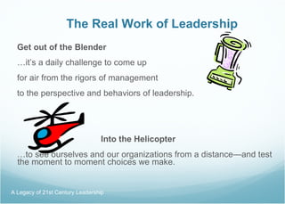 The Real Work of Leadership Get out of the Blender … it’s a daily challenge to come up for air from the rigors of management to the perspective and behaviors of leadership.   Into the Helicopter … to see ourselves and our organizations from a distance—and test the moment to moment choices we make. A Legacy of 21st Century Leadership  