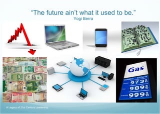 “ The future ain’t what it used to be.” Yogi Berra A Legacy of 21st Century Leadership  