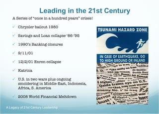 Leading in the 21st Century A Series of “once in a hundred years” crises! Chrysler bailout 1980 Savings and Loan collapse ‘86-’95 1990’s Banking closures 9/11/01 12/2/01 Enron collapse Katrina U.S. in two wars plus ongoing    smoldering in Middle-East, Indonesia,  Africa, S. America 2008 World Financial Meltdown A Legacy of 21st Century Leadership  