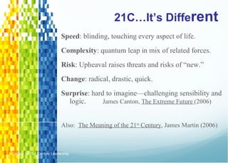 21C…It’s Diffe rent Speed : blinding, touching every aspect of life. Complexity : quantum leap in mix of related forces. Risk : Upheaval raises threats and risks of “new.” Change : radical, drastic, quick. Surprise : hard to imagine—challenging sensibility and logic.   James Canton,  The Extreme Future  (2006) Also:  The Meaning of the 21 st  Century , James Martin (2006) A Legacy of 21st Century Leadership  