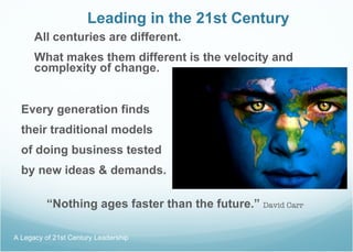 Leading in the 21st Century All centuries are different. What makes them different is the velocity and complexity of change. Every generation finds  their traditional models  of doing business tested  by new ideas & demands. “ Nothing ages faster than the future.”   David Carr A Legacy of 21st Century Leadership  