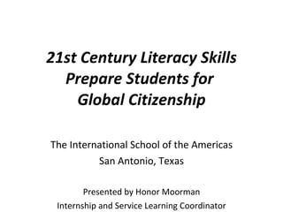 21st Century Literacy Skills Prepare Students for  Global Citizenship The International School of the Americas San Antonio, Texas Presented by Honor Moorman Internship and Service Learning Coordinator 