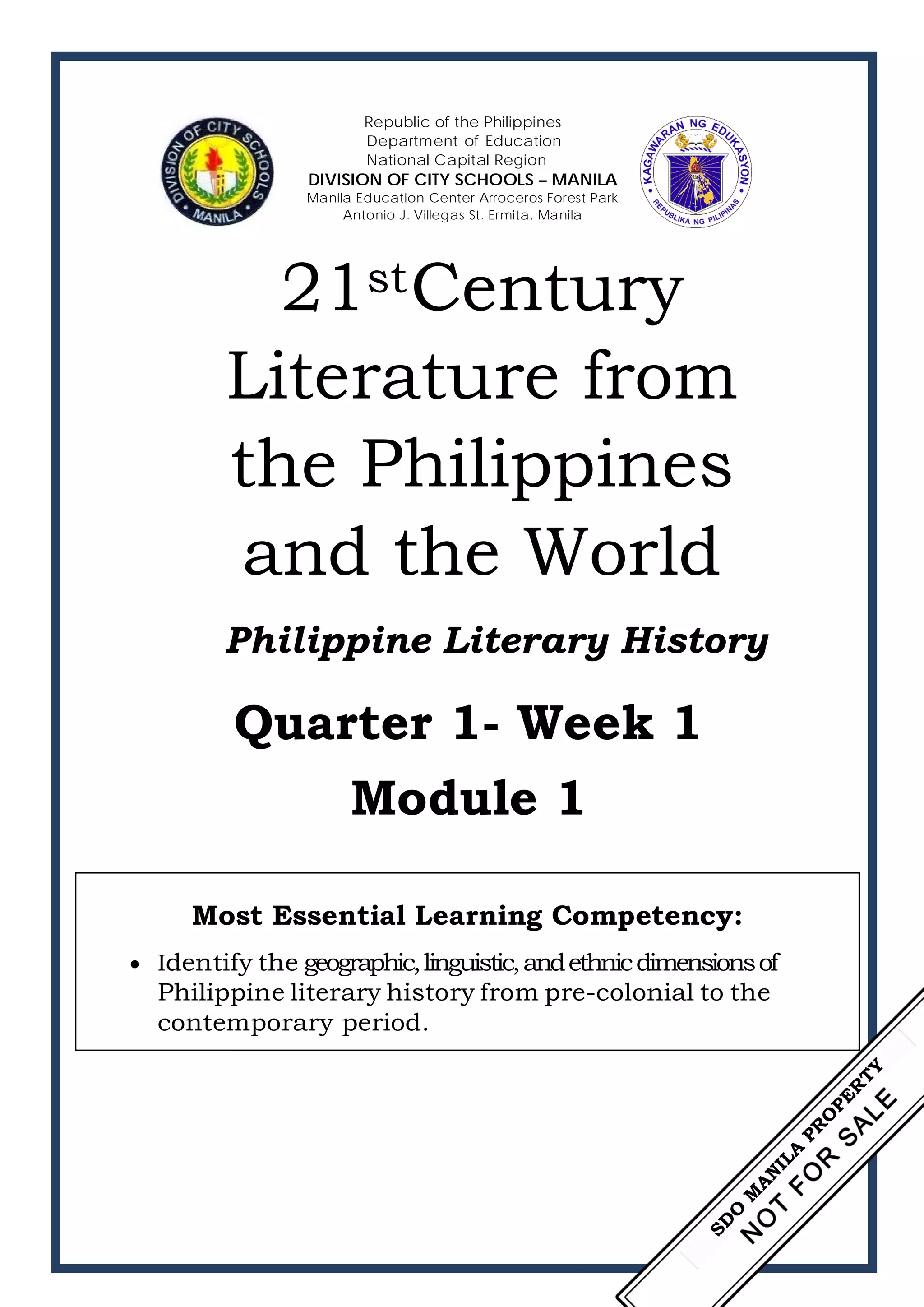 Republic of the Philippines
Department of Education
National Capital Region
DIVISION OF CITY SCHOOLS – MANILA
Manila Education Center Arroceros Forest Park
Antonio J. Villegas St. Ermita, Manila
21stCentury
Literature from
the Philippines
and the World
Philippine Literary History
Quarter 1- Week 1
Module 1
Most Essential Learning Competency:
• Identify the geographic,linguistic,andethnicdimensionsof
Philippine literary history from pre-colonial to the
contemporary period.
 