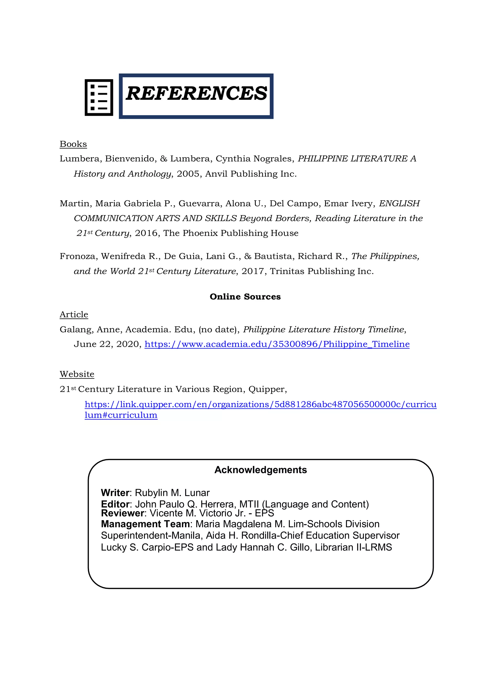 REFERENCES
Acknowledgements
Writer: Rubylin M. Lunar
Editor: John Paulo Q. Herrera, MTII (Language and Content)
Reviewer: Vicente M. Victorio Jr. - EPS
Management Team: Maria Magdalena M. Lim-Schools Division
Superintendent-Manila, Aida H. Rondilla-Chief Education Supervisor
Lucky S. Carpio-EPS and Lady Hannah C. Gillo, Librarian II-LRMS
Books
Lumbera, Bienvenido, & Lumbera, Cynthia Nograles, PHILIPPINE LITERATURE A
History and Anthology, 2005, Anvil Publishing Inc.
Martin, Maria Gabriela P., Guevarra, Alona U., Del Campo, Emar Ivery, ENGLISH
COMMUNICATION ARTS AND SKILLS Beyond Borders, Reading Literature in the
21st Century, 2016, The Phoenix Publishing House
Fronoza, Wenifreda R., De Guia, Lani G., & Bautista, Richard R., The Philippines,
and the World 21st Century Literature, 2017, Trinitas Publishing Inc.
Online Sources
Article
Galang, Anne, Academia. Edu, (no date), Philippine Literature History Timeline,
June 22, 2020, https://www.academia.edu/35300896/Philippine_Timeline
Website
21st Century Literature in Various Region, Quipper,
https://link.quipper.com/en/organizations/5d881286abc487056500000c/curricu
lum#curriculum
 