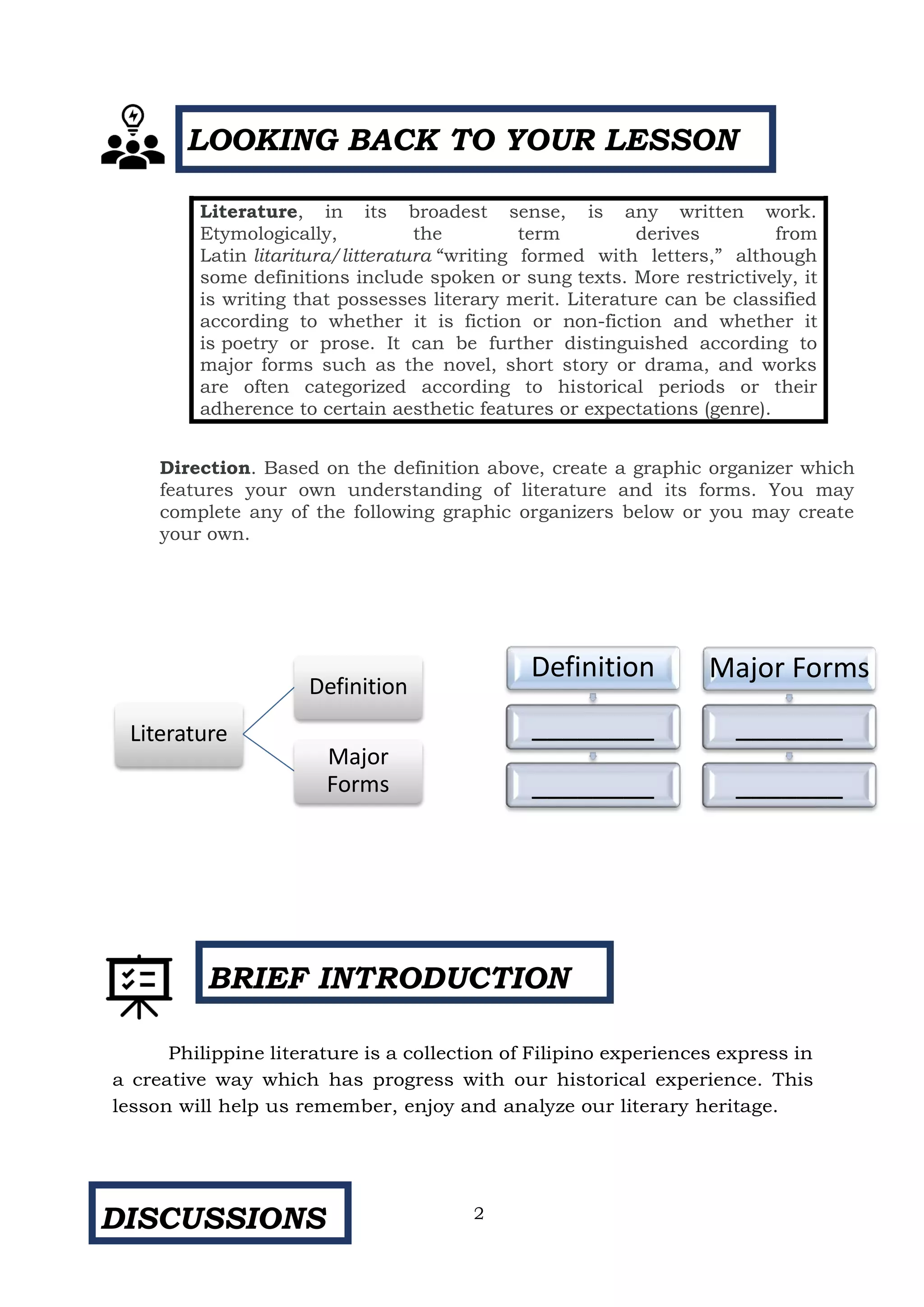 BRIEF INTRODUCTION
DISCUSSIONS
Direction. Based on the definition above, create a graphic organizer which
features your own understanding of literature and its forms. You may
complete any of the following graphic organizers below or you may create
your own.
Philippine literature is a collection of Filipino experiences express in
a creative way which has progress with our historical experience. This
lesson will help us remember, enjoy and analyze our literary heritage.
Literature, in its broadest sense, is any written work.
Etymologically, the term derives from
Latin litaritura/litteratura “writing formed with letters,” although
some definitions include spoken or sung texts. More restrictively, it
is writing that possesses literary merit. Literature can be classified
according to whether it is fiction or non-fiction and whether it
is poetry or prose. It can be further distinguished according to
major forms such as the novel, short story or drama, and works
are often categorized according to historical periods or their
adherence to certain aesthetic features or expectations (genre).
LOOKING BACK TO YOUR LESSON
Definition
________
________
Major Forms
_______
_______
Literature
Definition
Major
Forms
2
 