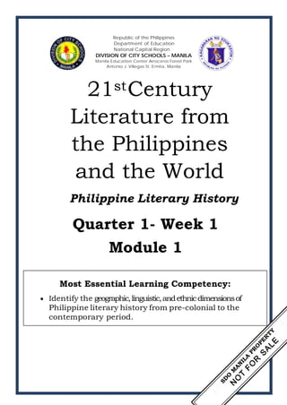 Republic of the Philippines
Department of Education
National Capital Region
DIVISION OF CITY SCHOOLS – MANILA
Manila Education Center Arroceros Forest Park
Antonio J. Villegas St. Ermita, Manila
21stCentury
Literature from
the Philippines
and the World
Philippine Literary History
Quarter 1- Week 1
Module 1
Most Essential Learning Competency:
• Identify the geographic,linguistic,andethnicdimensionsof
Philippine literary history from pre-colonial to the
contemporary period.
 
