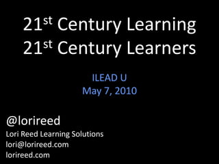 21st Century Learning21st Century Learners ILEAD U May 7, 2010 @lorireed Lori Reed Learning Solutions lori@lorireed.com lorireed.com       