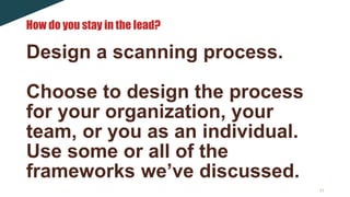 11
Design a scanning process.
Choose to design the process
for your organization, your
team, or you as an individual.
Use some or all of the
frameworks we’ve discussed.
How do you stay in the lead?
 