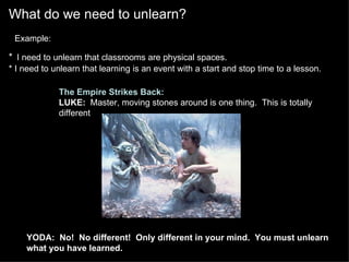 What do we need to unlearn?    Example:   *   I need to unlearn that classrooms are physical spaces. * I need to unlearn that learning is an event with a start and stop time to a lesson.   The Empire Strikes Back: LUKE:   Master, moving stones around is one thing.  This is totally different . YODA:    No!  No different!  Only different in your mind.  You must unlearn what you have learned. 