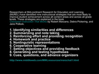 Marzano’s Essential Strategies Researchers at Mid-continent Research for Education and Learning (McREL) have identified nine instructional strategies that are most likely to improve student achievement across all content areas and across all grade levels. These strategies are explained in the book  Classroom Instruction That Works  by Robert Marzano, Debra Pickering, and Jane Pollock. 1. Identifying similarities and differences 2. Summarizing and note taking 3. Reinforcing effort and providing recognition 4. Homework and practice 5. Nonlinguistic representations 6. Cooperative learning 7. Setting objectives and providing feedback 8. Generating and testing hypotheses 9. Cues, questions, and advance organizers  http://www.middleweb.com/MWLresources/marzchat1.html 