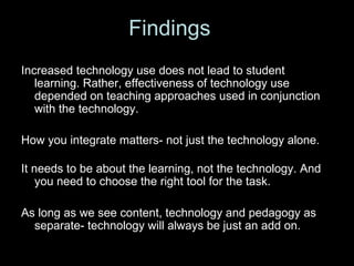 Increased technology use does not lead to student learning. Rather, effectiveness of technology use depended on teaching approaches used in conjunction with the technology.  How you integrate matters- not just the technology alone. It needs to be about the learning, not the technology. And you need to choose the right tool for the task. As long as we see content, technology and pedagogy as separate- technology will always be just an add on. Findings 