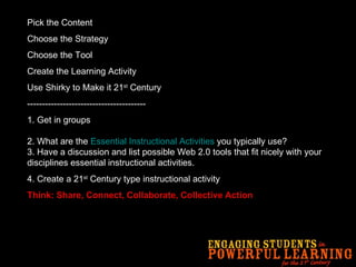 Pick the Content Choose the Strategy Choose the Tool Create the Learning Activity Use Shirky to Make it 21 st  Century ---------------------------------------- 1.   Get in groups 2. What are the  Essential Instructional Activities  you typically use? 3. Have a discussion and list possible Web 2.0 tools that fit nicely with your disciplines essential instructional activities.  4. Create a 21 st  Century type instructional activity Think: Share, Connect, Collaborate, Collective Action 