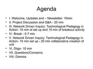 Agenda I. Welcome, Updates and – Newsletter- 10min II. Project Discussion and Q&A - 20 min III. Network Driven Inquiry: Technological Pedagogy in Action- 15 min of set up and 15 min of breakout activity IV. Break - 5-7 min V. Network Driven Inquiry: Technological Pedagogy in Action- 15 min set up - 20 min collaborative creation of unit VI. Diigo- 10 min VII. Questions/Concerns VIII. Dismiss  