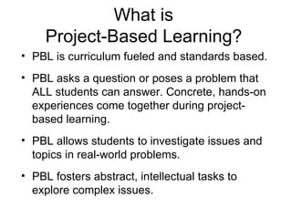 What is  Project-Based Learning?   PBL is curriculum fueled and standards based. PBL asks a question or poses a problem that ALL students can answer. Concrete, hands-on experiences come together during project-based learning. PBL allows students to investigate issues and topics in real-world problems. PBL fosters abstract, intellectual tasks to explore complex issues. 