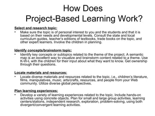 How Does  Project-Based Learning Work? Select and research topic: Make sure the topic is of personal interest to you and the students and that it is based on their needs and developmental levels. Consult the state and local curriculum guides, teacher’s editions of textbooks, trade books on the topic, and other expert learners. Involve the children in planning. Identify concepts/brainstorm topic: Identify key concepts or subtopics related to the theme of the project. A semantic map is an excellent way to visualize and brainstorm content related to a theme. Use K-W-L with the children for their input about what they want to know. Get ownership through their questions.  Locate materials and resources: Locate diverse materials and resources related to the topic, i.e., children’s literature, films, manipulatives, music, arts/crafts, resources, and people from your Web community. Utilize diverse global perspectives.   Plan learning experiences: Develop a variety of learning experiences related to the topic. Include hands-on activities using concrete objects. Plan for small and large group activities, learning centers/stations, independent research, exploration, problem-solving, using both divergent/convergent learning activities. 