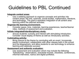 Guidelines to PBL Continued Integrate content areas: Use a webbing approach to organize concepts and activities into content areas: the arts, sciences, social studies, mathematics, literature, and technology. The goal is seamless integration of all content area learning within the planned activities. Organize the learning environment:  Consider space, time, materials, learning experiences, teacher/learner roles, methods of assessment and evaluation. Initiate integrated/interdisciplinary study: Arouse students’ curiosity and interest with stimulating introduction. Consider visual display of theme as well as introductory activities.  Culminating activity: Bring closure to the theme by concluding with an event. Incorporate parent involvement, collaboration with other classes both in the school and the blogosphere, and allow students to use technology to enhance learning and celebrate success! Assessment and authentic evaluation: Use assessment and evaluation which may include the following: “kidwatching,” observations, anecdotal records, checklists, conferences, informal interviews, rubrics and digital portfolios. 