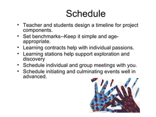 Schedule Teacher and students design a timeline for project components. Set benchmarks--Keep it simple and age-appropriate. Learning contracts help with individual passions. Learning stations help support exploration and discovery Schedule individual and group meetings with you. Schedule initiating and culminating events well in advanced. 