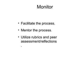 Monitor Facilitate the process. Mentor the process . Utilize rubrics and peer assessment/relfections. 