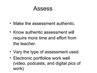 Assess Make the assessment authentic. Know authentic assessment will require more time and effort from the teacher. Vary the type of assessment used. Electronic portfolios work well (video, podcasts, and digital pics of work) 