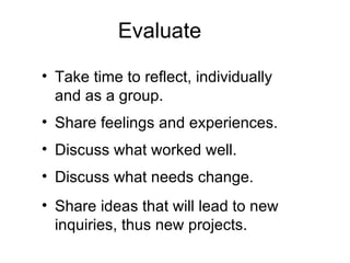Evaluate Take time to reflect, individually and as a group. Share feelings and experiences. Discuss what worked well. Discuss what needs change. Share ideas that will lead to new inquiries, thus new projects. 