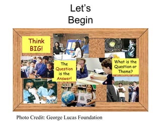 Let’s Begin Photo Credit: George Lucas Foundation Think BIG! The  Question  is the  Answer! What is the Question or Theme? 