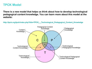 TPCK Model There is a new model that helps us think about how to develop technological pedagogical content knowledge. You can learn more about this model at the website:  http:// tpck.org/tpck/index.php?title =TPCK_-_ Technological_Pedagogical_Content_Knowledge 