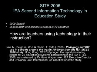 9000 School 35,000 math and science teachers in 22 countries How are teachers using technology in their instruction? Law, N., Pelgrum, W.J. & Plomp, T. (eds.) (2008).  Pedagogy and ICT use in schools around the world: Findings from the IEA SITES 2006 study . Hong Kong: CERC-Springer, the report presenting results for 22 educational systems participating in the IEA SITES 2006, was released by Dr Hans Wagemaker, IEA Executive Director and Dr Nancy Law, International Co-coordinator of the study. SITE 2006 IEA Second Information Technology in Education Study 