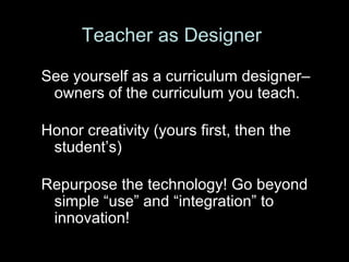 See yourself as a curriculum designer– owners of the curriculum you teach.   Honor creativity (yours first, then the student’s) Repurpose the technology! Go beyond simple “use” and “integration” to innovation! Teacher as Designer 