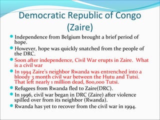 Democratic Republic of Congo
(Zaire)
Independence from Belgium brought a brief period of
hope.
However, hope was quickly snatched from the people of
the DRC.
Soon after independence, Civil War erupts in Zaire. What
is a civil war
In 1994 Zaire’s neighbor Rwanda was entrenched into a
bloody 3 month civil war between the Hutu and Tutsi.
That left nearly 1 million dead, 800,000 Tutsi.
Refugees from Rwanda fled to Zaire(DRC).
In 1996, civil war began in DRC (Zaire) after violence
spilled over from its neighbor (Rwanda).
Rwanda has yet to recover from the civil war in 1994.
 