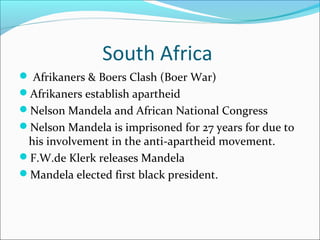 South Africa
 Afrikaners & Boers Clash (Boer War)
Afrikaners establish apartheid
Nelson Mandela and African National Congress
Nelson Mandela is imprisoned for 27 years for due to
his involvement in the anti-apartheid movement.
F.W.de Klerk releases Mandela
Mandela elected first black president.
 