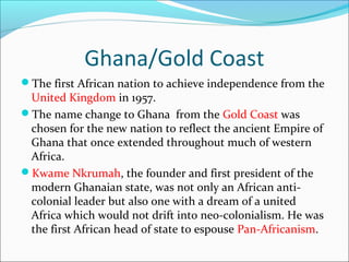Ghana/Gold Coast
The first African nation to achieve independence from the
United Kingdom in 1957.
The name change to Ghana from the Gold Coast was
chosen for the new nation to reflect the ancient Empire of
Ghana that once extended throughout much of western
Africa.
Kwame Nkrumah, the founder and first president of the
modern Ghanaian state, was not only an African anti-
colonial leader but also one with a dream of a united
Africa which would not drift into neo-colonialism. He was
the first African head of state to espouse Pan-Africanism.
 