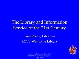 The Library and Information Service of the 21st Century Tom Roper, Librarian RCVS Wellcome Library Library and Information Service of the 21st Century BSAVA Congress 3 April 1998 