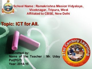 School Name : Ramakrishna Mission Vidyalaya, 
Viveknagar, Tripura, West 
Affiliated to CBSE, New Delhi 
TTooppiicc:: IICCTT ffoorr AAllll.. 
Submitted by: 
Name of the Teacher : Mr. Uday 
Pal(PGT) 
Year: 2014-15 
 