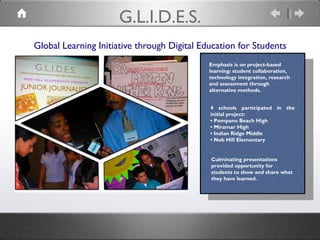 Global Learning Initiative through Digital Education for Students
G.L.I.D.E.S.
4 schools participated in the
initial project:
• Pompano Beach High
• Miramar High
• Indian Ridge Middle
• Nob Hill Elementary
Emphasis is on project-based
learning: student collaboration,
technology integration, research
and assessment through
alternative methods.
Culminating presentations
provided opportunity for
students to show and share what
they have learned.
 