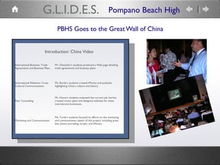 PBHS Goes to the Great Wall of China
Introduction: China Video
International Business: Trade
Agreements and Business Plans
Mr. Oistacher’s students produced a Web page detailing
trade agreements and business plans
International Relations: Cross
Cultural Communications
Ms. Burdo’s students created iMovies and podcasts
highlighting China’s culture and history
Peer Counseling
Ms. Hanna’s students evaluated the current job market,
created career plans and designed websites for these
international businesses.
Marketing and Communication
Ms. Turek’s students focused its efforts on the marketing
and communication aspect of the project: including press
kits, photo journaling, scripts, and iMovies.
Videos: Skits of “Iron & Silk” Wrap-up: final Thoughts
Pompano Beach HighG.L.I.D.E.S.
 