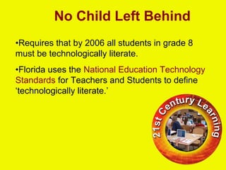 No Child Left Behind
•Requires that by 2006 all students in grade 8
must be technologically literate.
•Florida uses the National Education Technology
Standards for Teachers and Students to define
‘technologically literate.’
 