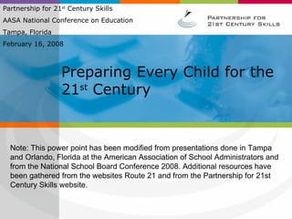 Preparing Every Child for the 21 st  Century Partnership for 21 st  Century Skills  AASA National Conference on Education Tampa, Florida February 16, 2008 Note: This power point has been modified from presentations done in Tampa and Orlando, Florida at the American Association of School Administrators and from the National School Board Conference 2008. Additional resources have been gathered from the websites Route 21 and from the Partnership for 21st Century Skills website.  