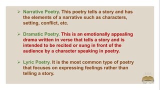  Narrative Poetry. This poetry tells a story and has
the elements of a narrative such as characters,
setting, conflict, etc.
 Dramatic Poetry. This is an emotionally appealing
drama written in verse that tells a story and is
intended to be recited or sung in front of the
audience by a character speaking in poetry.
 Lyric Poetry. It is the most common type of poetry
that focuses on expressing feelings rather than
telling a story.
 