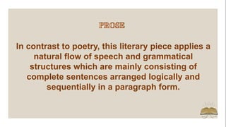In contrast to poetry, this literary piece applies a
natural flow of speech and grammatical
structures which are mainly consisting of
complete sentences arranged logically and
sequentially in a paragraph form.
 
