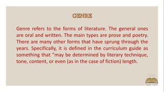Genre refers to the forms of literature. The general ones
are oral and written. The main types are prose and poetry.
There are many other forms that have sprung through the
years. Specifically, it is defined in the curriculum guide as
something that “may be determined by literary technique,
tone, content, or even (as in the case of fiction) length.
 