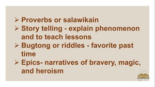  Proverbs or salawikain
 Story telling - explain phenomenon
and to teach lessons
 Bugtong or riddles - favorite past
time
 Epics- narratives of bravery, magic,
and heroism
 