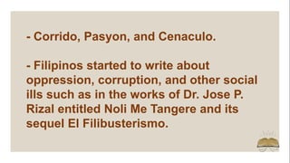 - Corrido, Pasyon, and Cenaculo.
- Filipinos started to write about
oppression, corruption, and other social
ills such as in the works of Dr. Jose P.
Rizal entitled Noli Me Tangere and its
sequel El Filibusterismo.
 