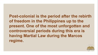 Post-colonial is the period after the rebirth
of freedom in the Philippines up to the
present. One of the most unforgotten and
controversial periods during this era is
having Martial Law during the Marcos
regime.
 