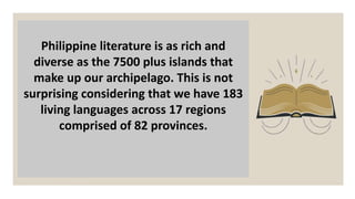 Philippine literature is as rich and
diverse as the 7500 plus islands that
make up our archipelago. This is not
surprising considering that we have 183
living languages across 17 regions
comprised of 82 provinces.
 