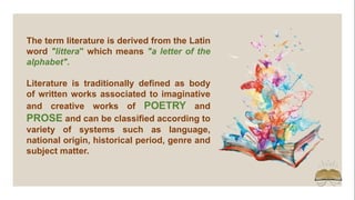 The term literature is derived from the Latin
word "littera" which means "a letter of the
alphabet".
Literature is traditionally defined as body
of written works associated to imaginative
and creative works of POETRY and
PROSE and can be classified according to
variety of systems such as language,
national origin, historical period, genre and
subject matter.
 