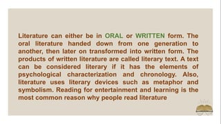Literature can either be in ORAL or WRITTEN form. The
oral literature handed down from one generation to
another, then later on transformed into written form. The
products of written literature are called literary text. A text
can be considered literary if it has the elements of
psychological characterization and chronology. Also,
literature uses literary devices such as metaphor and
symbolism. Reading for entertainment and learning is the
most common reason why people read literature
 